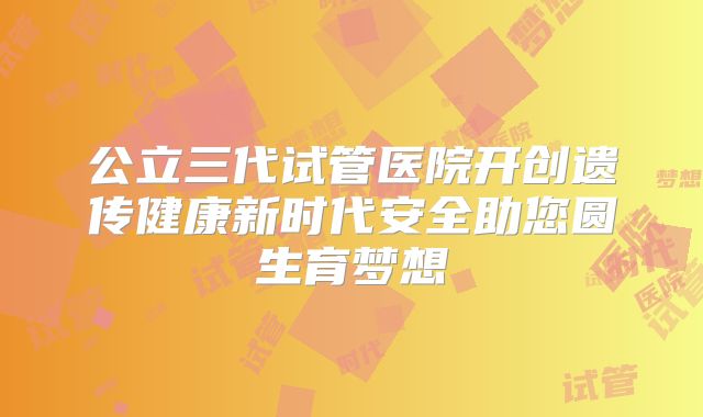 公立三代试管医院开创遗传健康新时代安全助您圆生育梦想