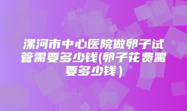 漯河市中心医院做卵子试管需要多少钱(卵子花费需要多少钱）
