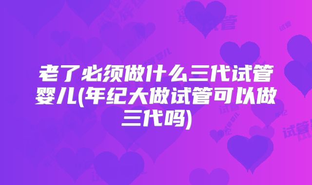 老了必须做什么三代试管婴儿(年纪大做试管可以做三代吗)