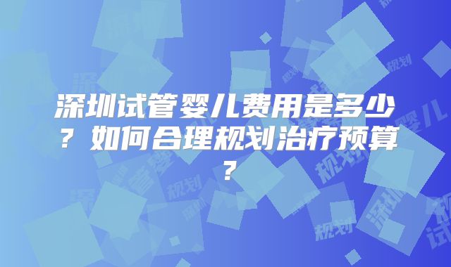 深圳试管婴儿费用是多少?如何合理规划治疗预算?