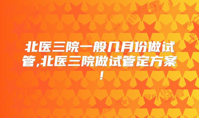 北医三院一般几月份做试管,北医三院做试管定方案！