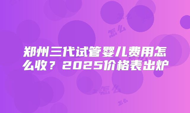 郑州三代试管婴儿费用怎么收？2025价格表出炉