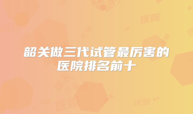 韶关做三代试管最厉害的医院排名前十