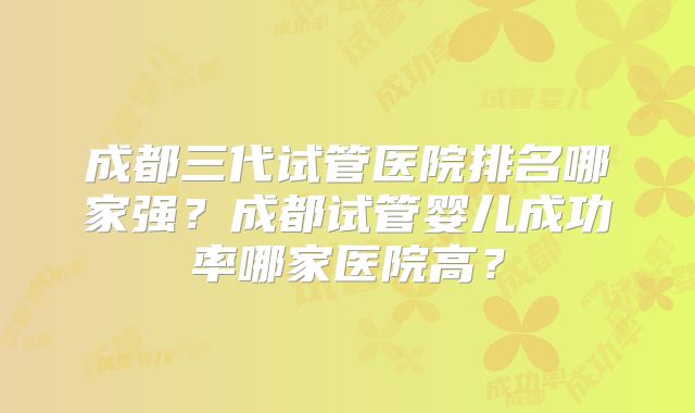 成都三代试管医院排名哪家强？成都试管婴儿成功率哪家医院高？