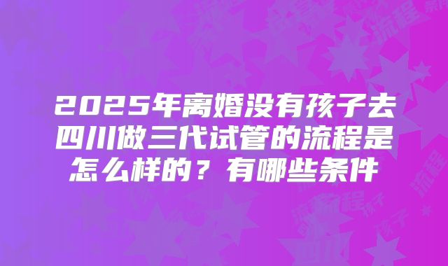 2025年离婚没有孩子去四川做三代试管的流程是怎么样的?有哪些条件