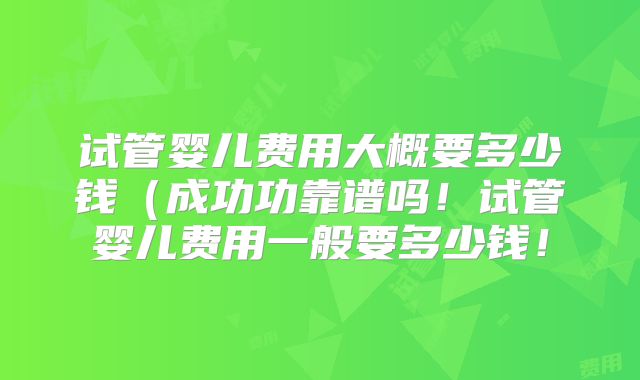 试管婴儿费用大概要多少钱(成功功靠谱吗!试管婴儿费用一般要多少钱!