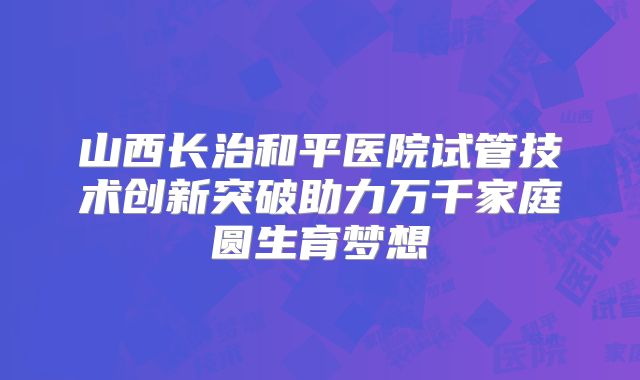 山西长治和平医院试管技术创新突破助力万千家庭圆生育梦想