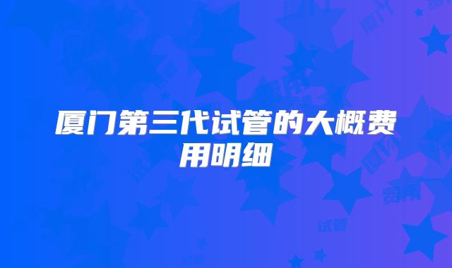 厦门第三代试管的大概费用明细