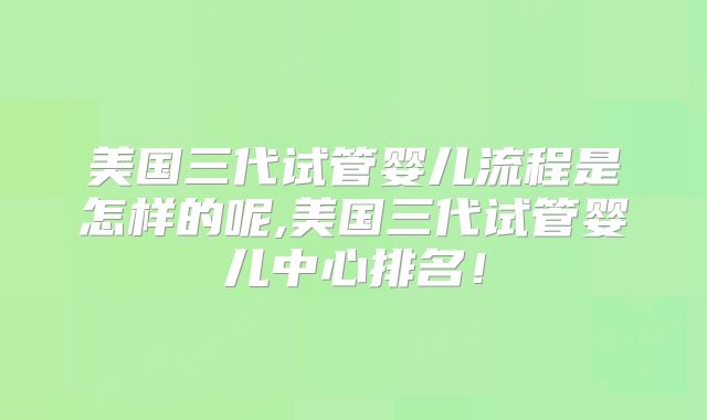 美国三代试管婴儿流程是怎样的呢,美国三代试管婴儿中心排名！