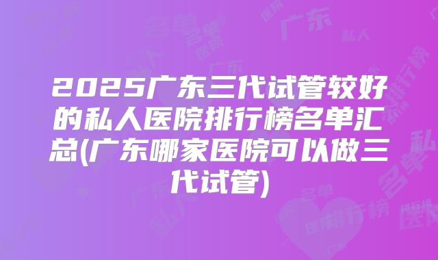 2025广东三代试管较好的私人医院排行榜名单汇总(广东哪家医院可以做三代试管)