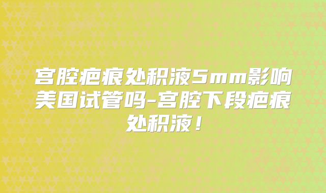 宫腔疤痕处积液5mm影响美国试管吗-宫腔下段疤痕处积液!