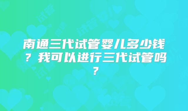 南通三代试管婴儿多少钱？我可以进行三代试管吗？