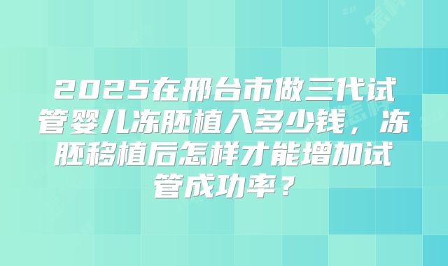 2025在邢台市做三代试管婴儿冻胚植入多少钱，冻胚移植后怎样才能增加试管成功率？