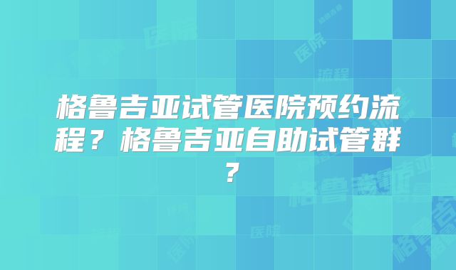 格鲁吉亚试管医院预约流程？格鲁吉亚自助试管群？