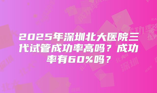 2025年深圳北大医院三代试管成功率高吗？成功率有60%吗？
