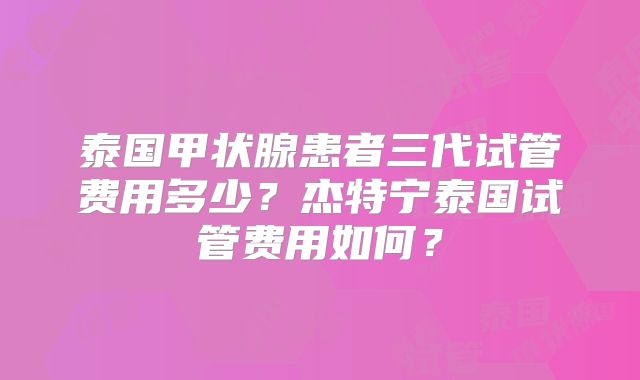 泰国甲状腺患者三代试管费用多少？杰特宁泰国试管费用如何？
