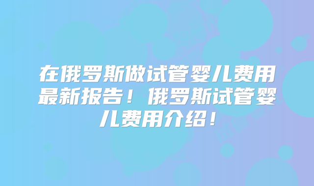 在俄罗斯做试管婴儿费用最新报告!俄罗斯试管婴儿费用介绍!
