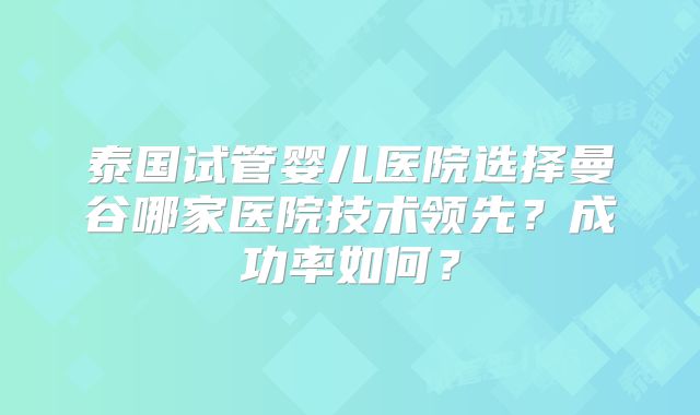 泰国试管婴儿医院选择曼谷哪家医院技术领先？成功率如何？