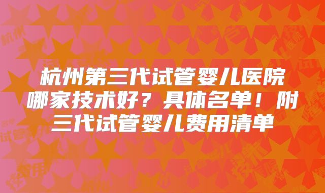 杭州第三代试管婴儿医院哪家技术好？具体名单！附三代试管婴儿费用清单