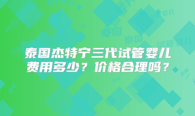 泰国杰特宁三代试管婴儿费用多少？价格合理吗？