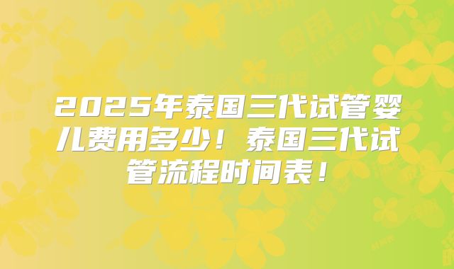 2025年泰国三代试管婴儿费用多少！泰国三代试管流程时间表！