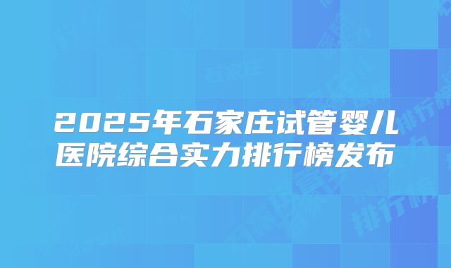 2025年石家庄试管婴儿医院综合实力排行榜发布