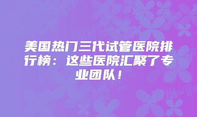 美国热门三代试管医院排行榜:这些医院汇聚了专业团队!