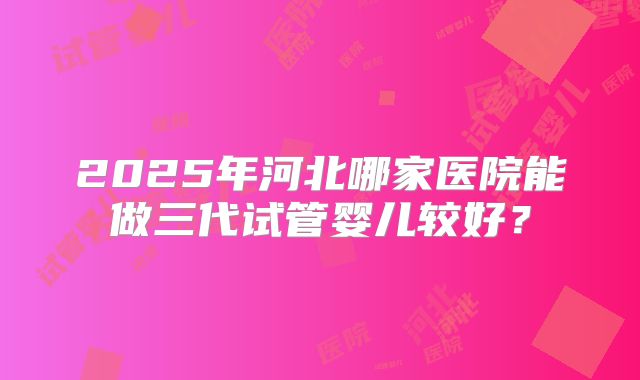 2025年河北哪家医院能做三代试管婴儿较好？