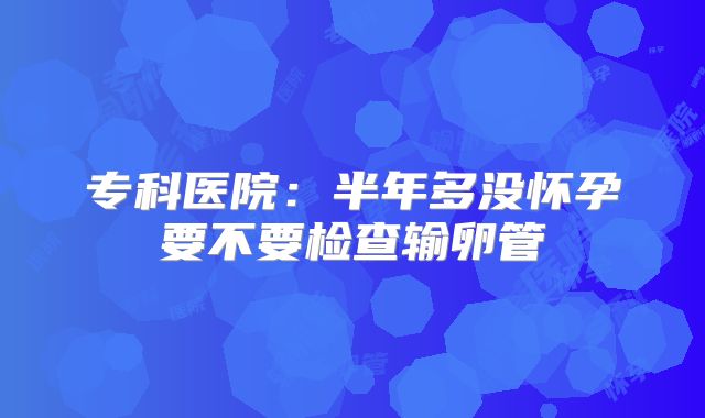 专科医院：半年多没怀孕要不要检查输卵管