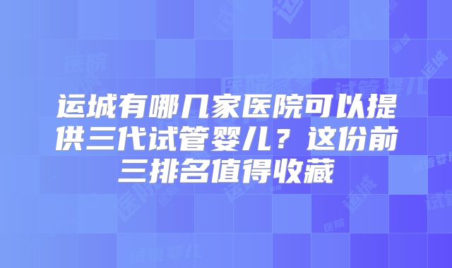 运城有哪几家医院可以提供三代试管婴儿?这份前三排名值得收藏