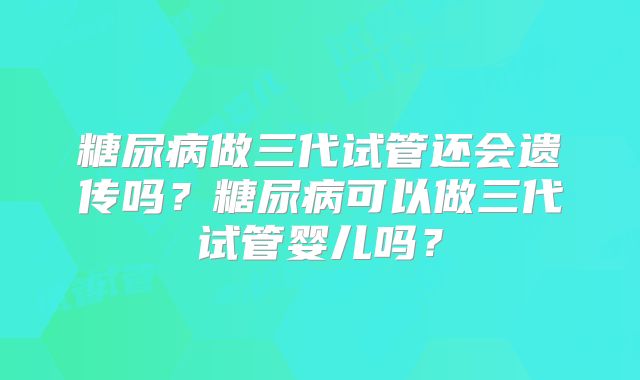 糖尿病做三代试管还会遗传吗?糖尿病可以做三代试管婴儿吗?