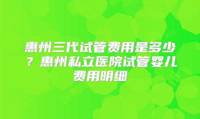 惠州三代试管费用是多少？惠州私立医院试管婴儿费用明细