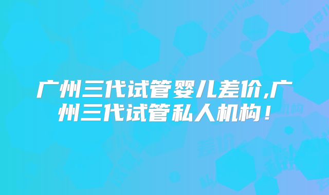 广州三代试管婴儿差价,广州三代试管私人机构！