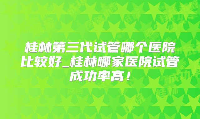 桂林第三代试管哪个医院比较好_桂林哪家医院试管成功率高！