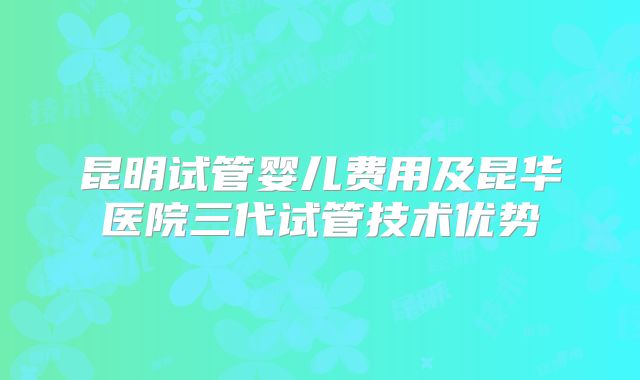 昆明试管婴儿费用及昆华医院三代试管技术优势