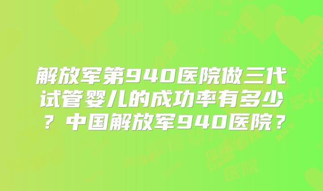 解放军第940医院做三代试管婴儿的成功率有多少？中国解放军940医院？