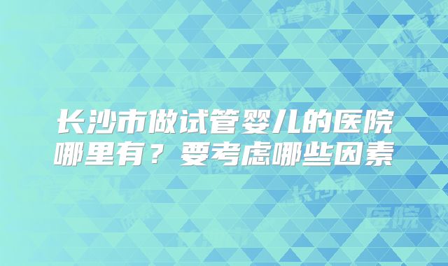长沙市做试管婴儿的医院哪里有?要考虑哪些因素