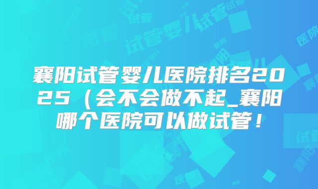 襄阳试管婴儿医院排名2025（会不会做不起_襄阳哪个医院可以做试管！