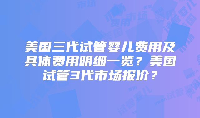 美国三代试管婴儿费用及具体费用明细一览?美国试管3代市场报价?