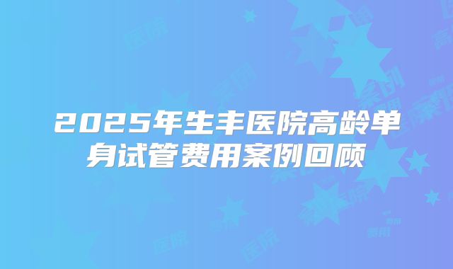 2025年生丰医院高龄单身试管费用案例回顾
