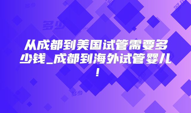 从成都到美国试管需要多少钱_成都到海外试管婴儿！