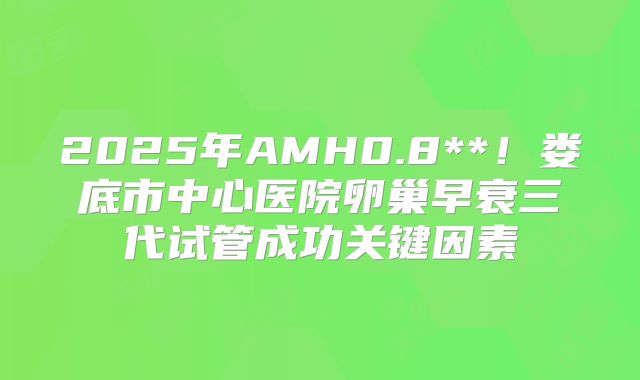 2025年AMH0.8**！娄底市中心医院卵巢早衰三代试管成功关键因素