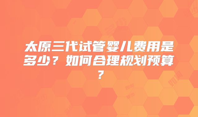 太原三代试管婴儿费用是多少？如何合理规划预算？