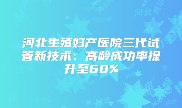 河北生殖妇产医院三代试管新技术：高龄成功率提升至60%