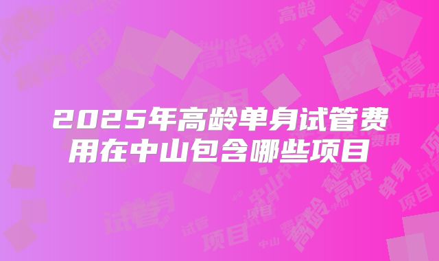 2025年高龄单身试管费用在中山包含哪些项目