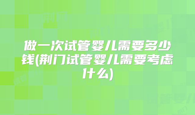 做一次试管婴儿需要多少钱(荆门试管婴儿需要考虑什么)