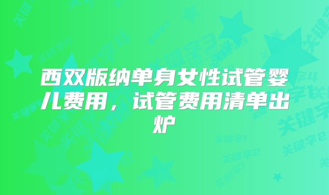 西双版纳单身女性试管婴儿费用,试管费用清单出炉
