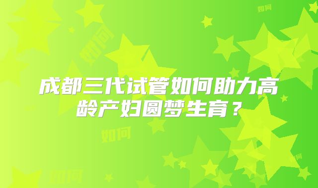 成都三代试管如何助力高龄产妇圆梦生育？