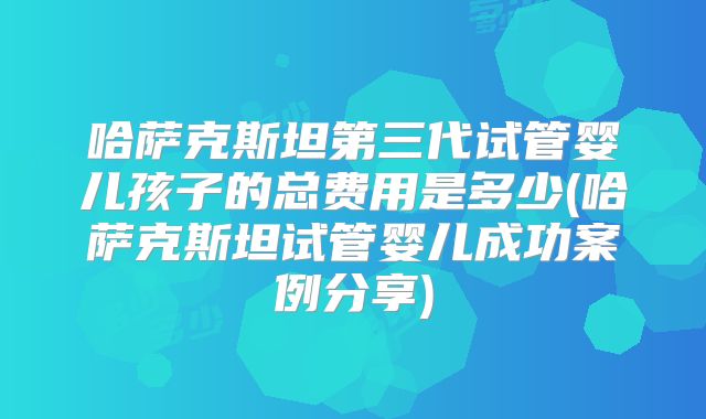 哈萨克斯坦第三代试管婴儿孩子的总费用是多少(哈萨克斯坦试管婴儿成功案例分享)