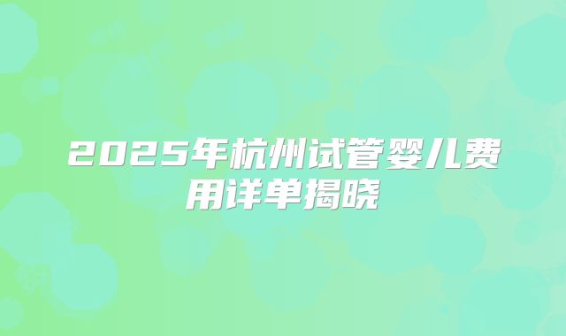 2025年杭州试管婴儿费用详单揭晓